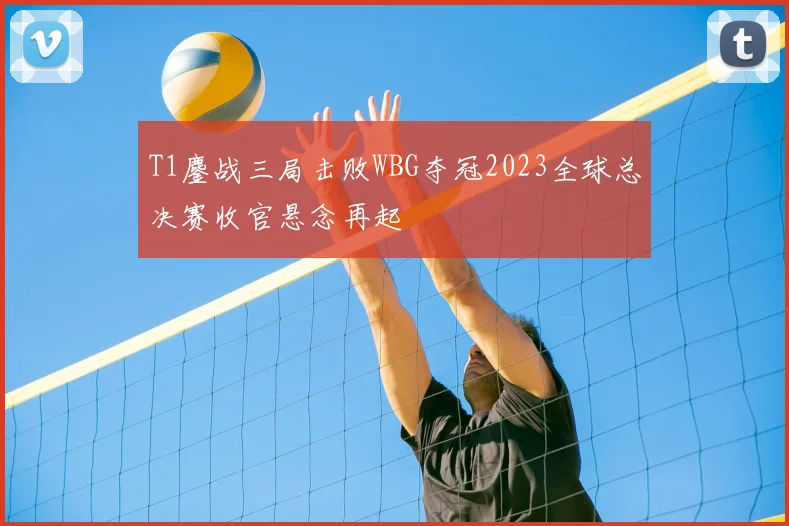 T1鏖战三局击败WBG夺冠2023全球总决赛收官悬念再起