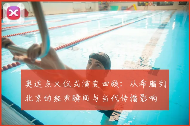 奥运点火仪式演变回顾：从希腊到北京的经典瞬间与当代传播影响