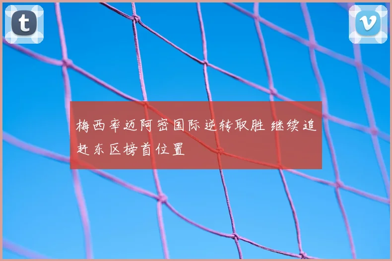 梅西率迈阿密国际逆转取胜 继续追赶东区榜首位置