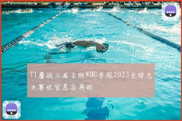 T1鏖战三局击败WBG夺冠2023全球总决赛收官悬念再起