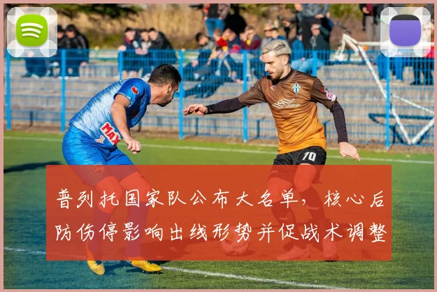 普列托国家队公布大名单，核心后防伤停影响出线形势并促战术调整