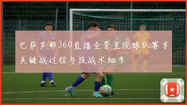 巴萨罗那360直播全景呈现球队赛季关键战过程与技战术细节