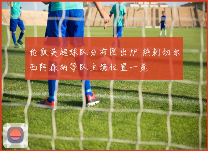 伦敦英超球队分布图出炉 热刺切尔西阿森纳等队主场位置一览