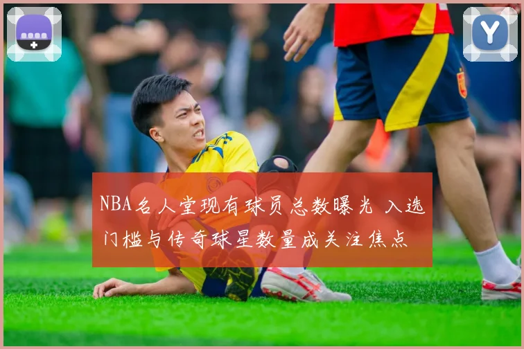 NBA名人堂现有球员总数曝光 入选门槛与传奇球星数量成关注焦点