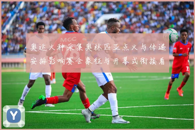 奥运火种采集奥林匹亚点火与传递安排影响赛会象征与开幕式衔接看点