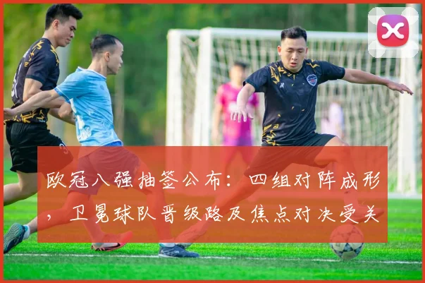 欧冠八强抽签公布：四组对阵成形，卫冕球队晋级路及焦点对决受关注