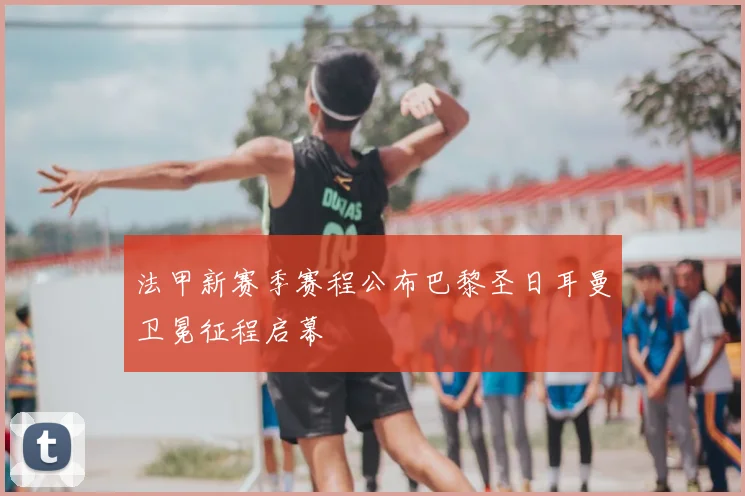 法甲新赛季赛程公布巴黎圣日耳曼卫冕征程启幕