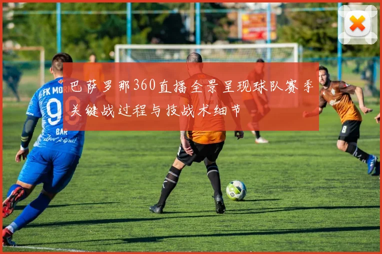 巴萨罗那360直播全景呈现球队赛季关键战过程与技战术细节