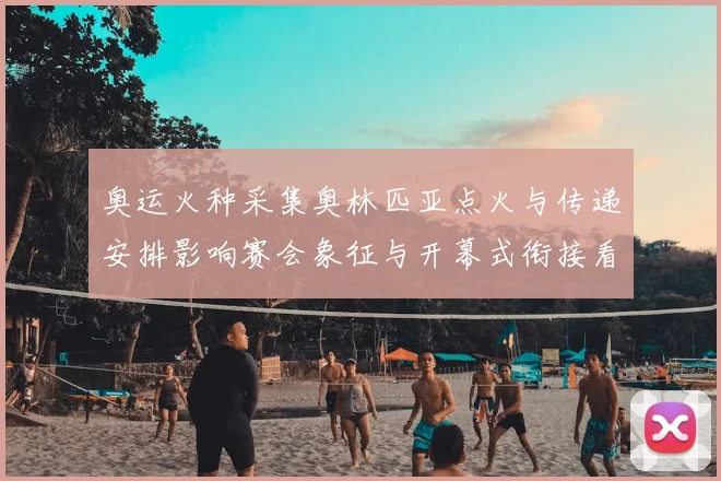 奥运火种采集奥林匹亚点火与传递安排影响赛会象征与开幕式衔接看点