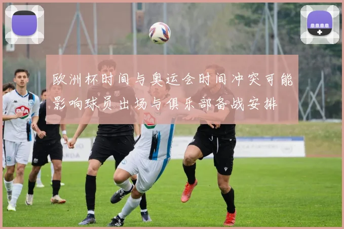 欧洲杯时间与奥运会时间冲突可能影响球员出场与俱乐部备战安排