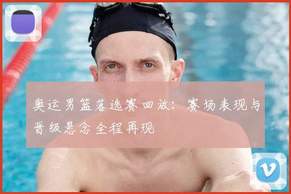 奥运男篮落选赛回放：赛场表现与晋级悬念全程再现