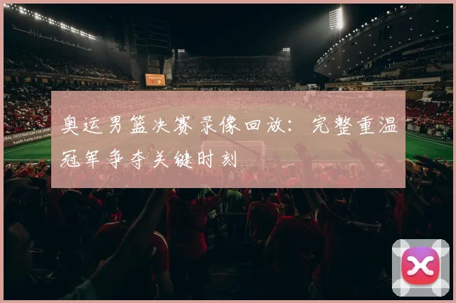 奥运男篮决赛录像回放:完整重温冠军争夺关键时刻