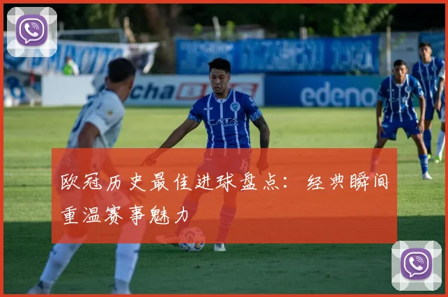 欧冠历史最佳进球盘点：经典瞬间重温赛事魅力