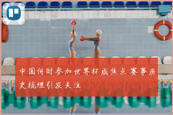 中国何时参加世界杯成焦点 赛事历史梳理引发关注