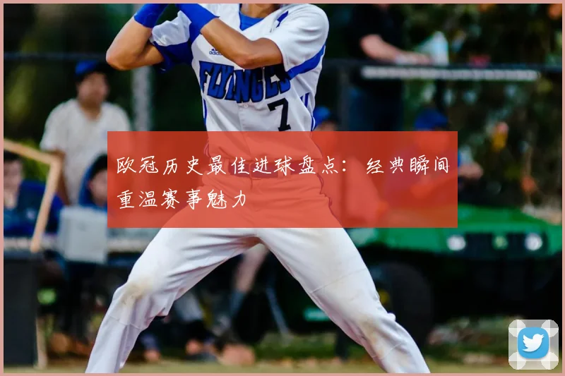欧冠历史最佳进球盘点:经典瞬间重温赛事魅力